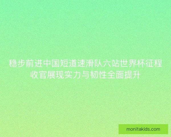 稳步前进中国短道速滑队六站世界杯征程收官展现实力与韧性全面提升
