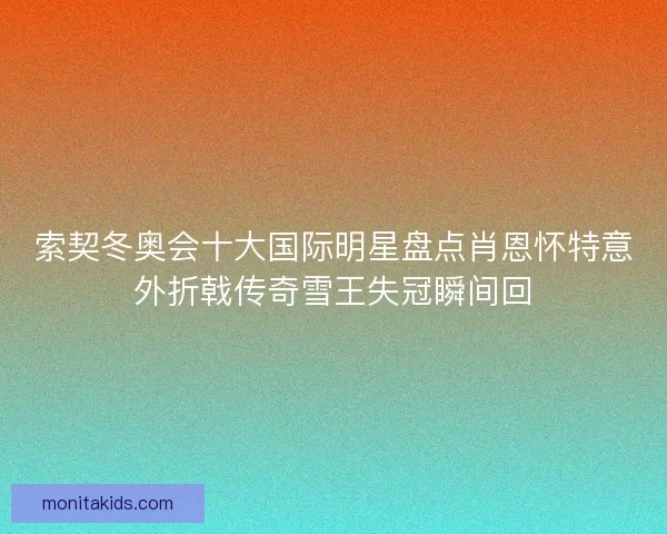 索契冬奥会十大国际明星盘点肖恩怀特意外折戟传奇雪王失冠瞬间回