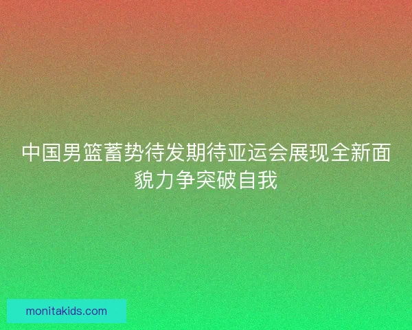 中国男篮蓄势待发期待亚运会展现全新面貌力争突破自我