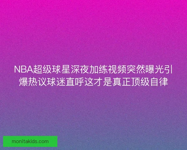 NBA超级球星深夜加练视频突然曝光引爆热议球迷直呼这才是真正顶级自律