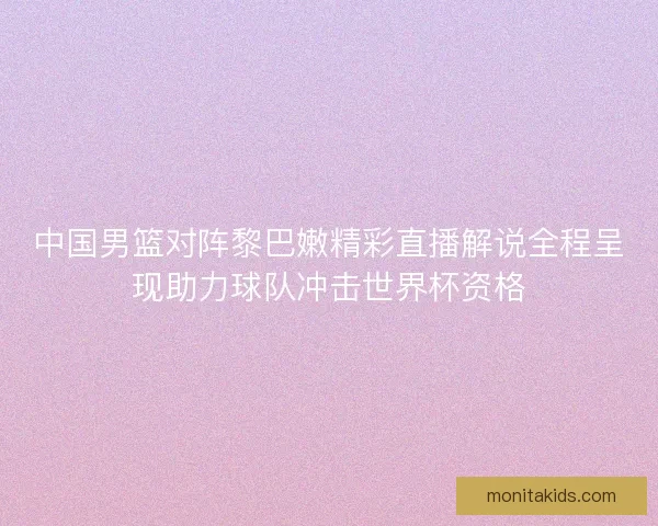 中国男篮对阵黎巴嫩精彩直播解说全程呈现助力球队冲击世界杯资格